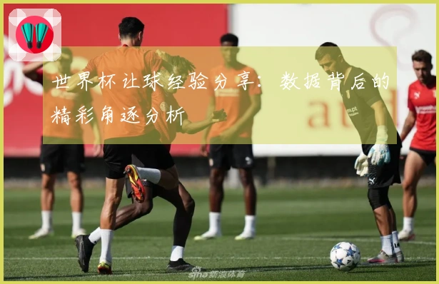 世界杯让球经验分享：数据背后的精彩角逐分析